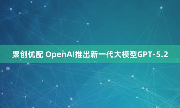 聚创优配 OpenAI推出新一代大模型GPT-5.2