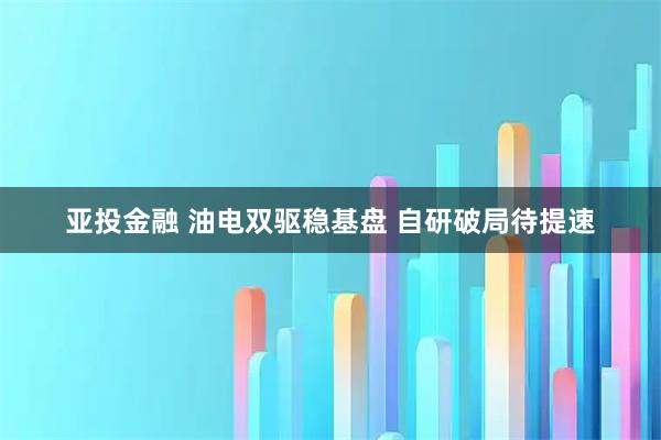 亚投金融 油电双驱稳基盘 自研破局待提速