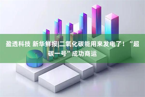 盈透科技 新华鲜报|二氧化碳能用来发电了!“超碳一号”成功商运