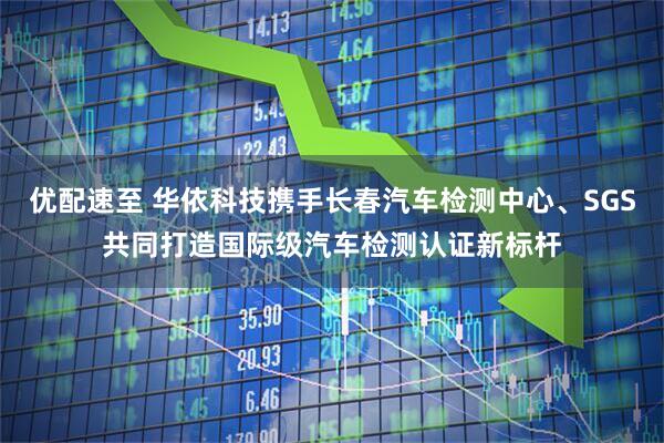 优配速至 华依科技携手长春汽车检测中心、SGS共同打造国际级汽车检测认证新标杆