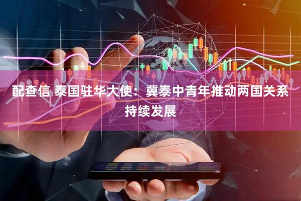 配查信 泰国驻华大使：冀泰中青年推动两国关系持续发展